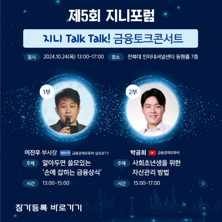 제5회 지니포럼 지니 Talk Talk! 금융토크콘서트  일시: 2024년 10월 24일 (목) 13:00 ~ 17:00 장소: 전북대 인터내셔널센터 동문홀 7층 1부  강연자: 이진우 부사장 (신한은행 투자전략부) 주제: 알아두면 쓸모있는 "손에 잡히는 금융상식" 시간: 13:00 ~ 15:00 2부  강연자: 박곰희 (유튜브 금융유튜버) 주제: 사회초년생을 위한 자산관리 방법 시간: 15:00 ~ 17:00 참가등록 바로가기