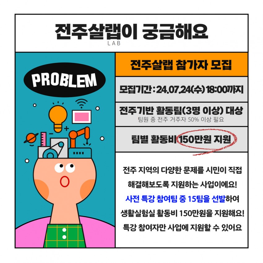 전주살랩이 궁금해요 LAB / PROBLEM / 전주살랩 참가자 모집 / 모집기간:24.0724(수) 18:00까지 / 전주기반 활동팀(3명 이상) 대상 팀원 중 전주 거주자 50% 이상 필요 / 팀별 활동비 150만원 지원 / 전주 지역의 다양한 문제를 시민이 직접 해결해보도록 지원하는 사업이에요! 사전 특강 참여팀 중 15팀을 선발하여 생활실험실 활동비 150만원을 지원해요! 특강 참여자만 사업에 지원할 수 있어요