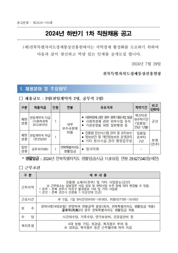 공고번호: 제2024-150호 / 2024년 하반기 1차 직원채용 공고 / (재)전북특별자치도경제통상진흥원에서는 지역경제 활성화를 도모하기 위하여 다음과 같이 참신하고 역량 있는 인재를 공개모집 합니다. 2024년 7월 29일 전북특별자치도경제통상진흥원장 / 1. 채용분야 및 주요업무 / □ 채용규모: 3명(전임계약직 2명, 공무직 1명) / 구분, 채용직급, 인원,연봉,주요직무,계약기간,비고 (근무지) 목록 / 제한경쟁, 전임계약직 다급(사회적경제 코디네이터), 1, 내부보수규정에 따름, -사회적경제 관련 정부 정책 대응사업 발굴 -사회적경제 관련 외부사업 유치 -기관운영을 위한 일반행정 등, 혁신타운 위수탁기간 군산 (임용일~ 25년 12월), 군산 / 제한경쟁 전임계약직 마급(전산담당),1, -진흥원 전산시스템 관리 및 유지보수 -정보보안 및 개인정보보호 운영관리 -기타 청사시설 관리 행정업무등,  임용일 로부터2년, 본원 (전주) / 일반경쟁, 공무직(미화),1,전북특별자치도 생활임금,청사미화,- / *생활임금: 2024년 전북특별자치도 생활임금(시급 11,813원 연봉 29,627,040원/세전) / □ 근무조건 / 구분,세부내용 목록 / 근무지역, 진흥원 소재지(전주) 및 기타 사업장소(군산) ※ 근무장소는 담당업무 사업 공모 및 위탁사업 수주 등에 따라 변경될 수 있음. *전주: 전북 전주시 덕진구 팔과정로 164 및 기타 사업장 * 군산: 전북 군산시 신관동 1-3(군산대 인근) / 근로시간, 주 5일, 1일 8시간(09:00~18:00), 미화(07:00~16:00) / 보 수, 경력사항(4대보험) 반영하여 연봉금액 결정(최저, 전북특별자치도 생활임금 적용) 공무직(미화)의 경우 전북특별자치도 생활임금 적용 / 수 당, 시간외수당, 가족수당, 연가보상비, 건강검진비 등 / 복리후생, 4대 보험 가입, 성과급, 복지점수 부여 등 ※ 성과급, 복지점수 등은 근무월수에 따라 지급