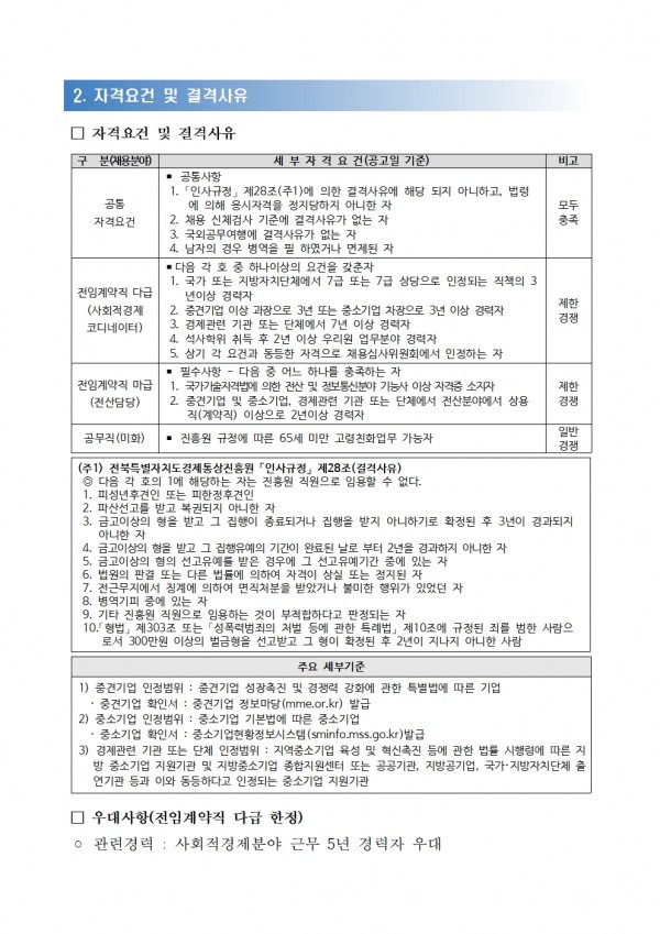 2. 자격요건 및 결격사유 / □ 자격요건 및 결격사유 / 구 분 (채용분야), 세부 자격 요건(공고일 기준), 비고 목록 / 공통자격요건,ᆞ공통사항 1. 「인사규정」 제28조(주1)에 의한 결격사유에 해당 되지 아니하고, 법령 에 의해 응시자격을 정지당하지 아니한 자 2. 채용 신체검사 기준에 결격사유가 없는 자 3. 국외공무여행에 결격사유가 없는 자 4. 남자의 경우 병역을 필 하였거나 면제된 자, 모두충족 / 전임계약직 다급(사회적경제코디네이터), ■ 다음 각호 중 하나이상의 요건을 갖춘자 1. 국가 또는 지방자치단체에서 7급 또는 7급 상당으로 인정되는 직책의 3 년이상 경력자 2. 중견기업 이상 과장으로 3년 또는 중소기업 차장으로 3년 이상 경력자 3. 경제관련 기관 또는 단체에서 7년 이상 경력자 4. 석사학위 취득 후 2년 이상 우리원 업무분야 경력자 5. 상기 각 요건과 동등한 자격으로 채용심사위원회에서 인정하는 자, 제한경쟁 / 전임계약직 마급(전산담당),■ 필수사항 - 다음 중 어느 하나를 충족하는 자 1. 국가기술자격법에 의한 전산 및 정보통신분야 기능사 이상 자격증 소지자  2. 중견기업 및 중소기업, 경제관련 기관 또는 단체에서 전산분야에서 상용 직(계약직) 이상으로 2년이상 경력자,제한경쟁 / 공무직(미화), ● 진흥원 규정에 따른 65세 미만 고령친화업무 가능자, 일반경쟁 / (주1) 전북특별자치도 경제통상진흥원 인사규정」 제28조(결격사유) / ◎ 다음 각 호의 1에 해당하는 자는 진흥원 직원으로 임용할 수 없다. 1. 피성년후견인 또는 피한정후견인 2. 파산선고를 받고 복권되지 아니한 자 3. 금고이상의 형을 받고 그 집행이 종료되거나 집행을 받지 아니하기로 확정된 후 3년이 경과되지 아니한 자 4. 금고이상의 형을 받고 그 집행유예의 기간이 완료된 날로 부터 2년을 경과하지 아니한 자 5. 금고이상의 형의 선고유예를 받은 경우에 그 선고유예기간 중에 있는 자 6. 법원의 판결 또는 다른 법률에 의하여 자격이 상실 또는 정지된 자 7. 전근무지에서 징계에 의하여 면직처분을 받았거나 불미한 행위가 있었던 자 8. 병역기피 중에 있는 자 9. 기타 진흥원 직원으로 임용하는 것이 부적합하다고 판정되는 자 10.「형법」 제303조 또는 「성폭력범죄의 처벌 등에 관한 특례법」 제10조에 규정된 죄를 범한 사람으 로서 300만원 이상의 벌금형을 선고받고 그 형이 확정된 후 2년이 지나지 아니한 사람 / 주요 세부기준 / 1) 중견기업 인정범위: 중견기업 성장촉진 및 경쟁력 강화에 관한 특별법에 따른 기업 중견기업 확인서 : 중견기업 정보마당(mme.or.kr) 발급 2) 중소기업 인정범위: 중소기업 기본법에 따른 중소기업 중소기업 확인서 : 중소기업현황정보시스템(sminfo.mss.go.kr)발급 3) 경제관련 기관 또는 단체 인정범위: 지역중소기업 육성 및 혁신촉진 등에 관한 법률 시행령에 따른 지 방 중소기업 지원기관 및 지방중소기업 종합지원센터 또는 공공기관, 지방공기업, 국가·지방자치단체 출 연기관 등과 이와 동등하다고 인정되는 중소기업 지원기관 / 우대사항(전임계약직 다급 한정) / 관련경력 : 사회적경제분야 근무 5년 경력자 우대