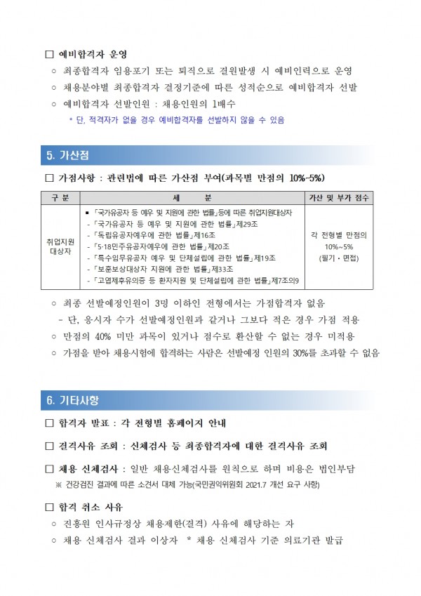 □ 예비합격자 운영 / ᄋ 최종합격자 임용포기 또는 퇴직으로 결원발생 시 예비인력으로 운영 / ᄋ 채용분야별 최종합격자 결정기준에 따른 성적순으로 예비합격자 선발 ᄋ 예비합격자 선발인원: 채용인원의 1배수 / *단, 적격자가 없을 경우 예비합격자를 선발하지 않을 수 있음 / 5. 가산점 / □가점사항: 관련법에 따른 가산점 부여(과목별 만점의 10%~5%) / 구분, 세분, 가산 및 부가 점수 목록 / 취업지원대상자, 「국가유공자 등 예우 및 지원에 관한 법률」등에 따른 취업지원대상자 「국가유공자 등 예우 및 지원에 관한 법률」 제29조 「독립유공자예우에 관한 법률」 제16조 5-18민주유공자예우에 관한 법률」 제20조 「특수임무유공자 예우 및 단체설립에 관한 법률」 제19조 「보훈보상대상자 지원에 관한 법률」 제33조 「고엽제후유의증 등 환자지원 및 단체설립에 관한 법률」제7조의9, 각 전형별 만점의 10%~5% (필기·면접) / ○ 최종 선발예정인원이 3명 이하인 전형에서는 가점합격자 없음 / -단, 응시자 수가 선발예정인원과 같거나 그보다 적은 경우 가점 적용 / ᄋ 만점의 40% 미만 과목이 있거나 점수로 환산할 수 없는 경우 미적용 / ᄋ 가점을 받아 채용시험에 합격하는 사람은 선발예정 인원의 30%를 초과할 수 없음 / 6. 기타사항 / □합격자 발표: 각 전형별 홈페이지 안내 / □ 결격사유 조회 : 신체검사 등 최종합격자에 대한 결격사유 조회 / □ 채용 신체검사: 일반 채용신체검사를 원칙으로 하며 비용은 법인부담 / ※건강검진 결과에 따른 소견서 대체 가능(국민권익위원회 2021.7 개선 요구 사항) / □ 합격 취소 사유 / ᄋ진흥원 인사규정상 채용제한 결격 사유에 해당하는 자 / ○ 채용 신체검사 결과 이상자 * 채용 신체검사 기준 의료기관 발급