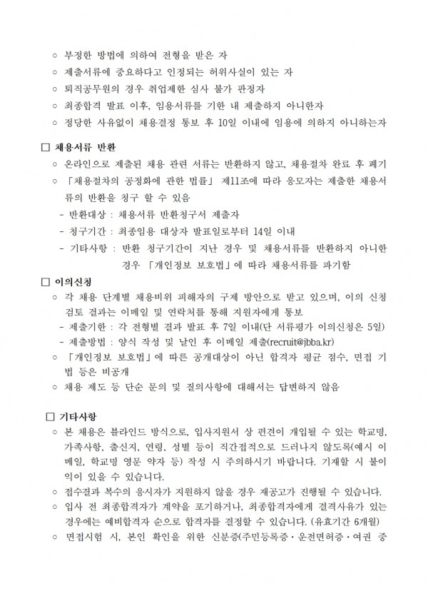 ○부정한 방법에 의하여 전형을 받은 자 / ᄋ 제출서류에 중요하다고 인정되는 허위사실이 있는 자 / ᄋ퇴직공무원의 경우 취업제한 심사 불가 판정자 / ᄋ 최종합격 발표 이후, 임용서류를 기한 내 제출하지 아니한자 / ᄋ 정당한 사유없이 채용결정 통보 후 10일 이내에 임용에 의하지 아니하는자 / □ 채용서류 반환 / ᄋ 온라인으로 제출된 채용 관련 서류는 반환하지 않고, 채용절차 완료 후 폐기 /  。 「채용절차의 공정화에 관한 법률」 제11조에 따라 응모자는 제출한 채용서 류의 반환을 청구 할 수 있음 /  =-반환대상: 채용서류 반환청구서 제출자 / -청구기간: 최종임용 대상자 발표일로부터 14일 이내 / -기타사항: 반환 청구기간이 지난 경우 및 채용서류를 반환하지 아니한 경우 「개인정보 보호법」에 따라 채용서류를 파기함 / □ 이의신청 / ᄋ 각 채용 단계별 채용비위 피해자의 구제 방안으로 받고 있으며, 이의 신청 검토 결과는 이메일 및 연락처를 통해 지원자에게 통보 / - 제출기한: 각 전형별 결과 발표 후 7일 이내(단 서류평가 이의신청은 5일) / - 제출방법: 양식 작성 및 날인 후 이메일 제출(recruit@jbba.kr) / 「개인정보 보호법」에 따른 공개대상이 아닌 합격자 평균 점수, 면접 기 법 등은 비공개 / ○ 채용 제도 등 단순 문의 및 질의사항에 대해서는 답변하지 않음 / □ 기타사항 / ○ 본 채용은 블라인드 방식으로, 입사지원서 상 편견이 개입될 수 있는 학교명, 가족사항, 출신지, 연령, 성별 등이 직간접적으로 드러나지 않도록(예시 이 메일, 학교명 영문 약자 등) 작성 시 주의하시기 바랍니다. 기재할 시 불이 익이 있을 수 있습니다. / ᄋ 접수결과 복수의 응시자가 지원하지 않을 경우 재공고가 진행될 수 있습니다.  / ○ 입사 전 최종합격자가 계약을 포기하거나, 최종합격자에게 결격사유가 있는 경우에는 예비합격자 순으로 합격자를 결정할 수 있습니다. (유효기간 6개월) /  ○ 면접시험 시, 본인 확인을 위한 신분증(주민등록증, 운전면허증, 여권 중