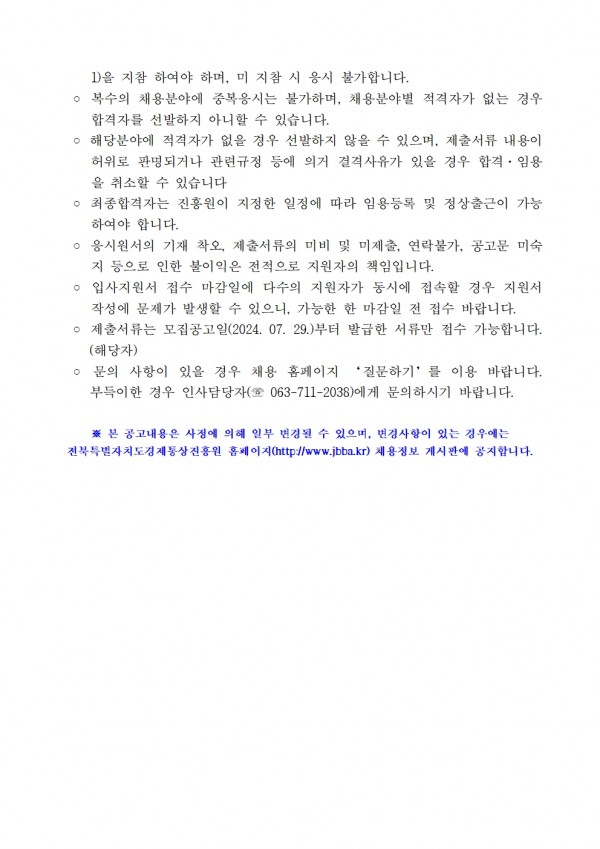 1)을 지참 하여야 하며, 미지참 시 응시 불가합니다. / ᄋ 복수의 채용분야에 중복응시는 불가하며, 채용분야별 적격자가 없는 경우 / 합격자를 선발하지 아니할 수 있습니다. / ᄋ 해당분야에 적격자가 없을 경우 선발하지 않을 수 있으며, 제출서류 내용이 허위로 판명되거나 관련규정 등에 의거 결격사유가 있을 경우 합격. 임용 을 취소할 수 있습니다. / ○ 최종합격자는 진흥원이 지정한 일정에 따라 임용등록 및 정상출근이 가능 하여야 합니다. / ᄋ 응시원서의 기재 착오, 제출서류의 미비 및 미제출, 연락불가, 공고문 미숙 지 등으로 인한 불이익은 전적으로 지원자의 책임입니다. / ○ 입사지원서 접수 마감일에 다수의 지원자가 동시에 접속할 경우 지원서 작성에 문제가 발생할 수 있으니, 가능한 한 마감일 전 접수 바랍니다. / ○ 제출서류는 모집공고일(2024. 07. 29.)부터 발급한 서류만 접수 가능합니다. (해당자) / ᄋ 문의 사항이 있을 경우 채용 홈페이지 질문하기를 이용 바랍니다. 부득이한 경우 인사담당자(063-711-2038)에게 문의하시기 바랍니다. / ※본 공고내용은 사정에 의해 일부 변경될 수 있으며, 변경사항이 있는 경우에는 전북특별자치도경제통상진흥원 홈페이지(http://www.jbba.kr) 채용정보 게시판에 공지합니다.