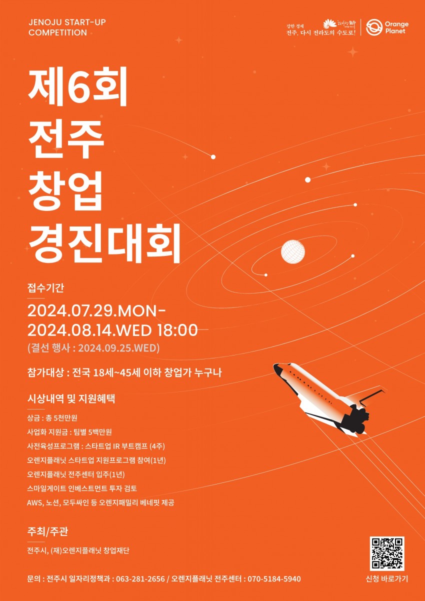 JENOJU START-UP COMPETITION / 제6회전주창업경진대회 / 접수기간 / 2024.07.29.MON-2024.08.14.WED 18:00 / (결선 행사: 2024.09.25.WED) / 참가대상 : 전국 18세~45세 이하 창업가 누구나 / 상금 : 총 5천만원 / 사업화 지원금 : 팀별 5백만원 / 사전육성프로그램 : 스타트업 IR 부트캠프 (4주) / 오렌지플래닛 스타트업 지원프로그램 참여(1년) / 오렌지플래닛 전주센터 입주(1년) / 스마일게이트인베스트먼트 투자 검토 / AWS, 노션, 모두싸인 등 오렌지패밀리 베네핏 제공 / 주최/주관 / 전주시, (재)오렌지플래닛 창업재단 / 강한 경제 / 전주, 다시 전라도의 수도로! / Orange / Planet / 문의 : 전주시 일자리정책과 : 063-281-2656/ 오렌지플래닛 전주센터 : 070-5184-5940 / 신청 바로가기