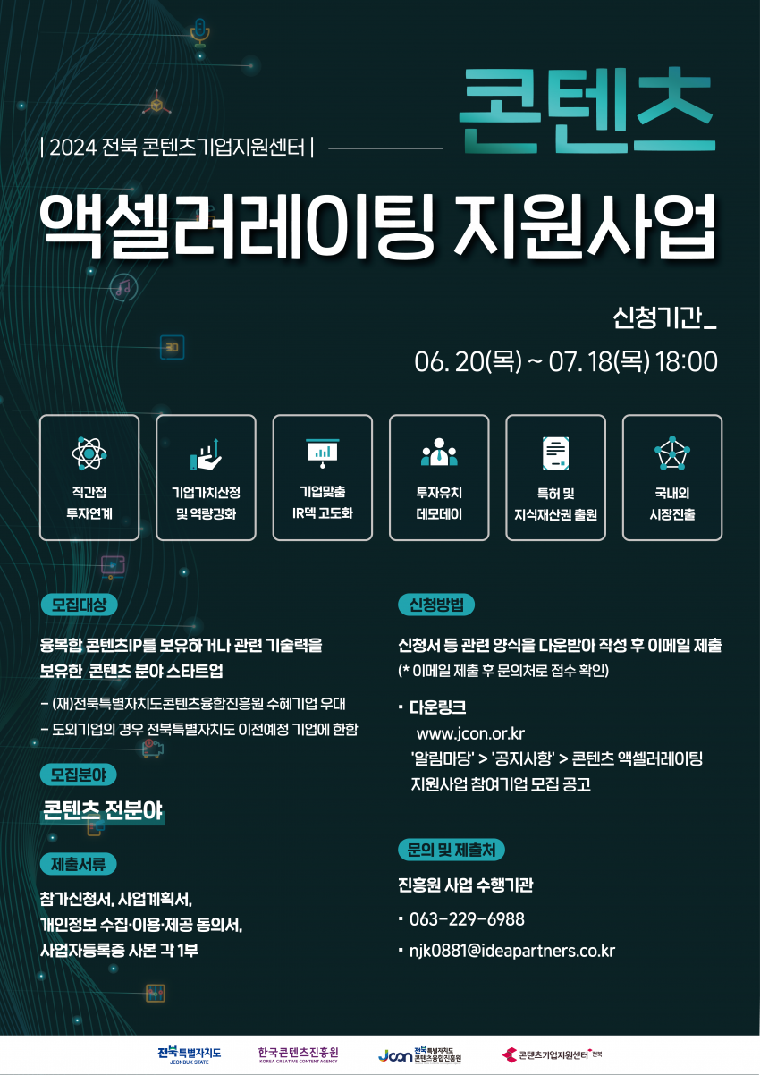 2024 전북 콘텐츠기업지원센터 콘텐츠 액셀러레이팅 지원사업 / 신청기간 06. 20()~07.18() 18:00 / 직간접 투자연계 / 기업가치산정 및 역량강화 / 기업맞춤 IR덱 고도화 / 투자유치 데모데이 / 특허 및 지식재산권 출원 / 국내외 시장진출 / 모집대상 융복합 콘텐츠IP를 보유하거나 관련 기술력을 보유한 콘텐츠 분야 스타트업 -(재)전북특별자치도콘텐츠융합진흥원 수혜기업 우대 -도외기업의 경우 전북특별자치도 이전예정 기업에 한함 / 모집분야 콘텐츠 전분야 / 제출서류 참가신청서, 사업계획서, 개인정보 수집·이용·제공 동의서, 사업자등록증 사본 각 1부 / 신청방법 신청서 등 관련 양식을 다운받아 작성 후 이메일 제출 (*이메일 제출 후 문의처로 접수확인) ・다운링크 www.jcon.or.kr 알림마당  공지사항  콘텐츠 액셀러레이팅 지원사업 참여기업 모집공고 / 문의 및 제출처 진흥원 사업 수행기관 063-229-6988 •njk0881@ideapartners.co.kr / 전북특별자치도 한국콘텐츠진흥원 전북특별자치도 JEONBUK STATE KOREA CREATIVE CONTENT AGENCY Joon 콘텐츠융합진흥원 콘텐츠기업지원센터