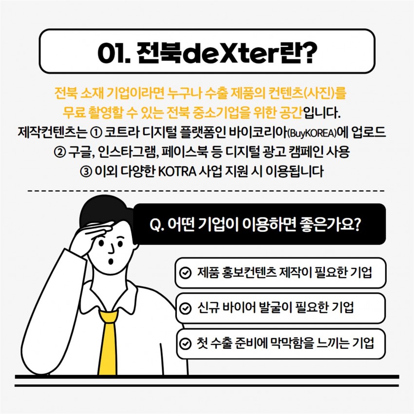 01. 전북deXter란? / 전북 소재 기업이라면 누구나 수출 제품의 컨텐츠(사진)를 무료촬영할 수 있는 전북 중소기업을 위한 공간입니다. 제작컨텐츠는 1코트라 디지털 플랫폼인 바이코리아(BuyKOREA)에 업로드 2 구글, 인스타그램, 페이스북 등 디지털 광고 캠페인 사용 3 이외 다양한 KOTRA 사업 지원 시 이용됩니다 / Q. 어떤 기업이 이용하면 좋은가요? / 제품홍보컨텐츠 제작이 필요한 기업 / 신규 바이어 발굴이 필요한 기업 / ⊙ 첫 수출 준비에 막막함을 느끼는 기업