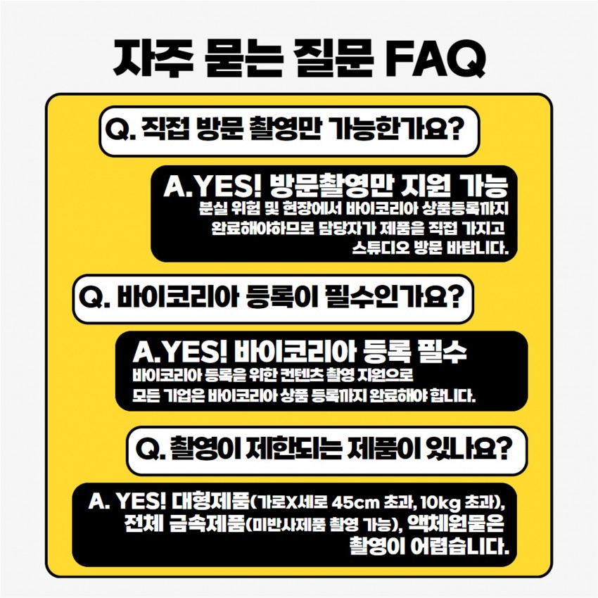 자주 묻는 질문 FAQ / Q. 직접 방문 촬영만 가능한가요? A.YES! 방문촬영만 지원 가능 분실 위험 및 현장에서 바이코리아 상품등록까지 완료해야하므로 담당자가 제품을 직접 가지고 스튜디오 방문 바랍니다. / Q. 바이코리아 등록이 필수인가요? A.YES! 바이코리아 등록 필수 바이코리아 등록을 위한 컨텐츠촬영 지원으로 모든 기업은 바이코리아상품 등록까지 완료해야합니다. / Q. 촬영이 제한되는 제품이 있나요? A. YES! 대형제품(가로X세로45cm 초과, 10kg 초과), 전체 금속제품(미반사제품 촬영 가능), 액체물은 촬영이 어렵습니다.