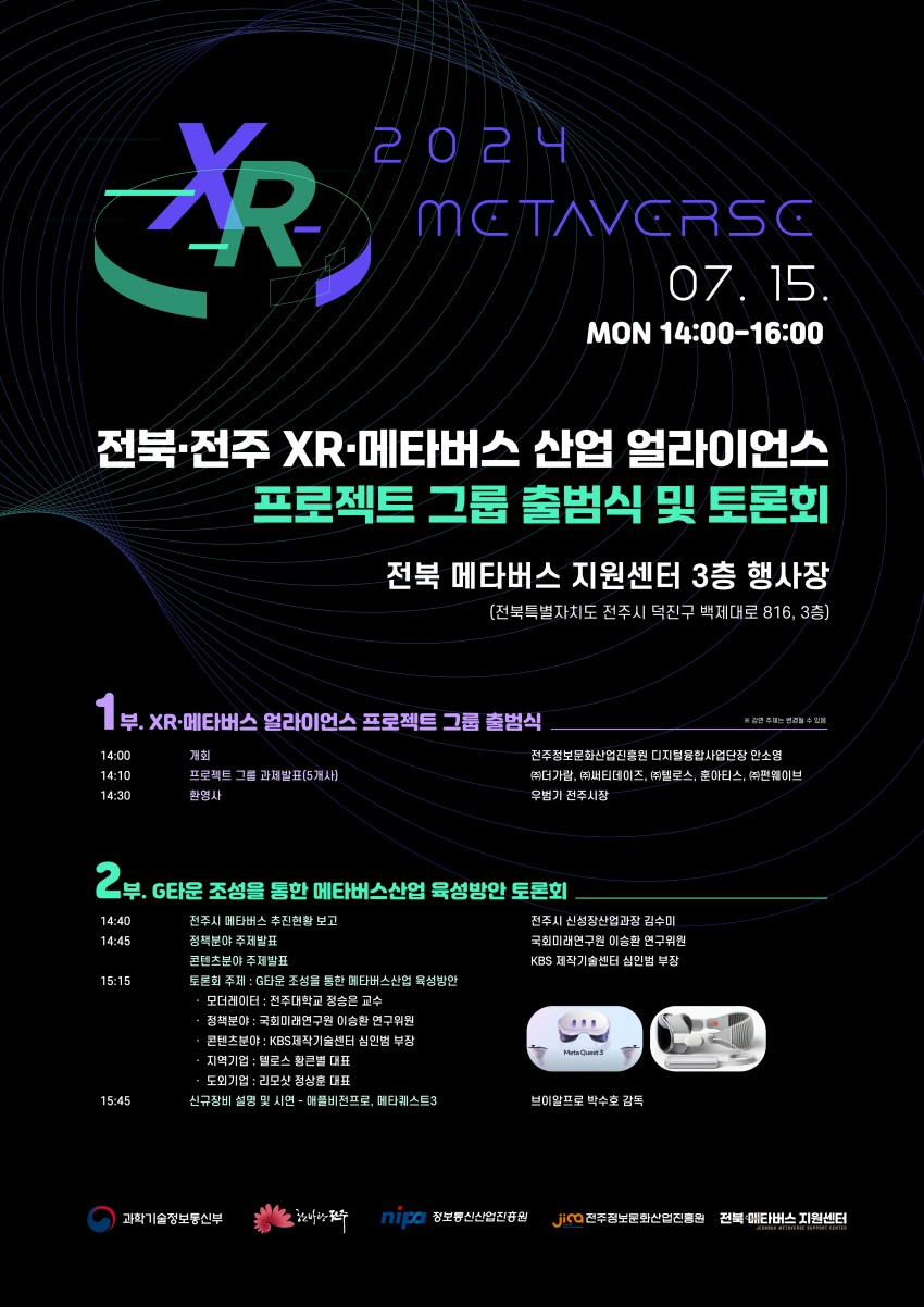 XR / 2024 METAVERSC / 07. 15. MON 14:00-16:00 / 전북전주 XR-메타버스 산업 얼라이언스 프로젝트 그룹 출범식 및 토론회 / 전북 메타버스 지원센터 3층 행사장 (전북특별자치도 전주시 덕진구 백제대로 816, 3층) / 1부. XR-메타버스 얼라이언스 프로젝트 그룹 출범식 / 14:00 개회 / 14:10 프로젝트 그룹 과제발표(5개사) / 14:30 환영사 / ※ 강연주제는 변경될 수 있음 / 전주정보문화산업진흥원 디지털융합사업단장 안소영 (주)더가람, (주))써티데이즈, (주)텔로스, 훈아티스, (주)펀웨이브 우범기 전주시장 / 2부. G타운 조성을 통한 메타버스산업 육성방안 토론회 / 14:40 전주시 메타버스 추진현황 보고 / 14:45 정책분야 주제발표 콘텐츠분야 주제발표 / 15:15 토론회 주제: G타운 조성을 통한 메타버스산업 육성방안 -모더레이터: 전주대학교 정승은 교수 -정책분야 : 국회미래연구원 이승환 연구위원 -콘텐츠분야: KBS 제작기술센터 심인범 부장 -지역기업: 텔로스 황큰별 대표 -도외기업: 리모샷 정상훈 대표 / 15:45 신규장비 설명 및 시연 - 애플비전프로, 메타퀘스트3 / 전주시 신성장산업과장 김수미 국회미래연구원 이승환 연구위원 KBS 제작기술센터 심인범 부장 / 브이알프로 박수호 감독 / 과학기술정보통신부 nip: 정보통신산업진흥원 jico 전주정보문화산업진흥원 전북타버스지원센터