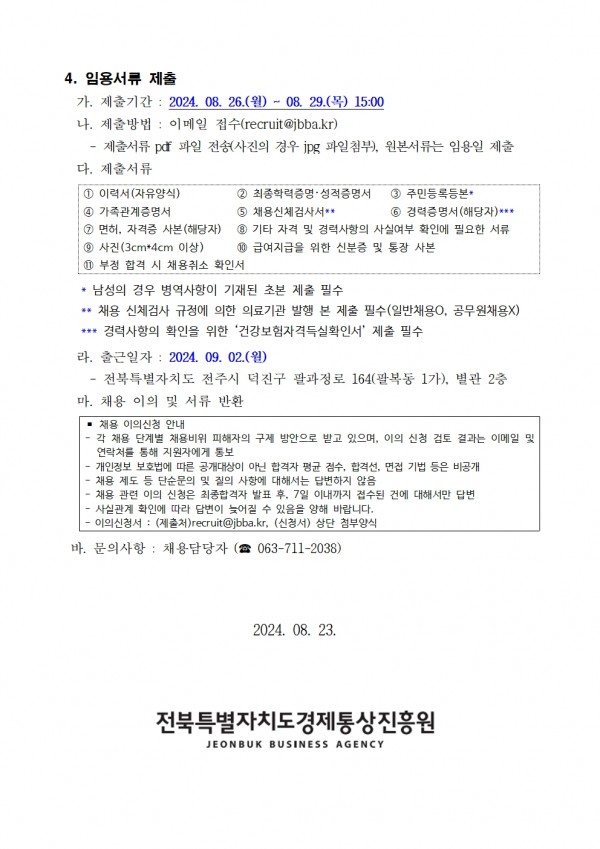 4. 임용서류 제출 / 가. 제출기간: 2024. 08. 26.(월) ~ 08. 29.(목) 15:00 / 나. 제출방법 : 이메일 접수(recruit@jbba.kr) / -제출서류 pdf 파일 전송(사진의 경우 jpg 파일첨부), 원본서류는 임용일 제출 / 다. 제출서류 / 1 이력서(자유양식) 2 최종학력증명• 성적증명서 3 주민등록등본* 4 가족관계증명서5  채용신체검사서** 6 경력증명서(해당자)*** 7 면허, 자격증 사본(해당자) 8 기타 자격 및 경력사항의 사실여부 확인에 필요한 서류 9 사진 (3cm*4cm 이상) 10 급여지급을 위한 신분증 및 통장 사본 11 부정 합격 시 채용취소 확인서 / *남성의 경우 병역사항이 기재된 초본 제출 필수 **채용 신체검사 규정에 의한 의료기관 발행 본 제출 필수(일반채용0, 공무원채용X) ***경력사항의 확인을 위한 건강보험자격득실확인서 제출 필수 / 라. 출근일자: 2024. 09. 02.(월) / 전북특별자치도 전주시 덕진구 팔과정로 164(팔복동 1가), 별관 2층 / 마. 채용 이의 및 서류 반환 / ■ 채용 이의신청 안내 / 각 채용 단계별 채용비위 피해자의 구제 방안으로 받고 있으며, 이의 신청 검토 결과는 이메일 및 연락처를 통해 지원자에게 통보 - •개인정보 보호법에 따른 공개대상이 아닌 합격자 평균 점수, 합격선, 면접 기법 등은 비공개 채용 제도 등 단순문의 및 질의 사항에 대해서는 답변하지 않음 채용 관련 이의 신청은 최종합격자 발표 후, 7일 이내까지 접수된 건에 대해서만 답변 •사실관계 확인에 따라 답변이 늦어질 수 있음을 양해 바랍니다. - 이의신청서: (제출처)recruit@jbba.kr, (신청서) 상단 첨부양식 / 바. 문의사항 : 채용담당자 (063-711-203) / 2024. 08. 23. 전북특별자치도경제통상진흥원 JEONBUK BUSINESS AGENCY