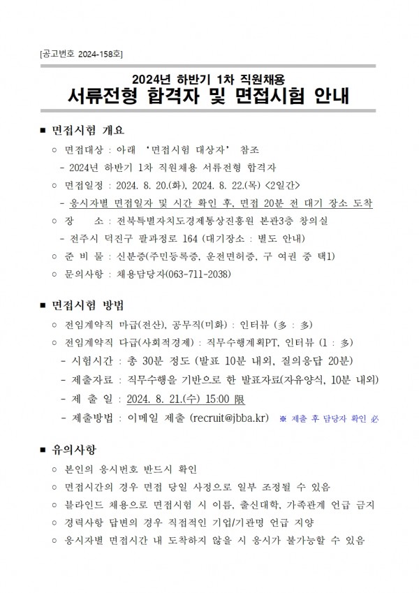 [공고번호 2024-158호] / 2024년 하반기 1차 직원채용 서류전형 합격자 및 면접시험 안내 / ■ 면접시험 개요 / ○ 면접대상: 아래 면접시험 대상자 참조 / ○ 면접일정: 2024. 8. 20.(화), 2024. 8. 22.(목) &lt;2일간&gt; / - 응시자별 면접일자 및 시간 확인 후, 면접 20분 전 대기 장소 도착 / ○장 소: 전북특별자치도경제통상진흥원 본관3층 창의실 / ・전주시 덕진구 팔과정로 164 (대기장소: 별도 안내) / 준비물: 신분증(주민등록증, 운전면허증, 구 여권 중 택1) 문의사항: 채용담당자(063-711-2038) / ■ 면접시험 방법 / ᄋ 전임계약직 마급(전산), 공무직(미화): 인터뷰(多: 多) / ᄋ 전임계약직 다급(사회적경제): 직무수행계획PT, 인터뷰(1:多) / - 시험시간: 총 30분 정도 (발표 10분 내외, 질의응답 20분) / - 제출자료: 직무수행을 기반으로 한 발표자료(자유양식, 10분 내외) / - 제출일: 2024. 8. 21.(수) 15:00 限 / 제출방법: 이메일 제출 (recruit@jbba.kr) ※ 제출 후 담당자 확인 必 / ■ 유의사항 / ᄋ 본인의 응시번호 반드시 확인 / ○ 면접시간의 경우 면접 당일 사정으로 일부 조정될 수 있음 / ᄋ 블라인드 채용으로 면접시험 시 이름, 출신대학, 가족관계 언급 금지 / ○ 경력사항 답변의 경우 직접적인 기업/기관명 언급 지양 / ᄋ 응시자별 면접시간 내 도착하지 않을 시 응시가 불가능할 수 있음