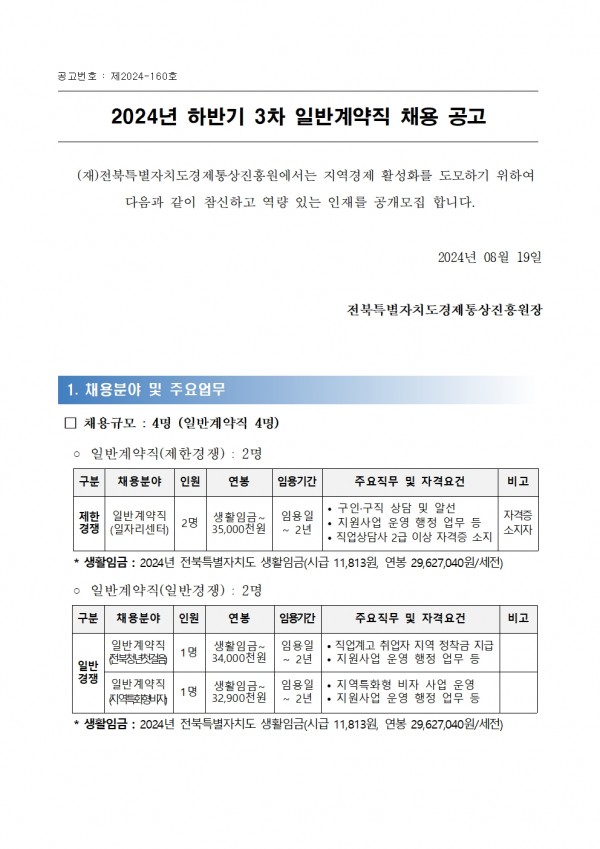 공고번호: 제2024-160호 / 2024년 하반기 3차 일반계약직 채용 공고 / (재)전북특별자치도경제통상진흥원에서는 지역경제 활성화를 도모하기 위하여 다음과 같이 참신하고 역량 있는 인재를 공개모집 합니다./ 2024년 08월 19일 전북특별자치도경제통상진흥원장 / 1. 채용분야 및 주요업무 / □ 채용규모: 4명 (일반계약직 4명) / ○ 일반계약직(제한경쟁): 2명 / 구분 / 채용분야 / 인원 / 연봉 / 임용기간 / 주요직무 및 자격요건 / 비고 / 제한경쟁 / 일반계약직(일자리센터) / 2명 / 생활임금~ 35,000천원 / 임용일~2년 / 구인·구직 상담 및 알선,지원사업 운영 행정 업무 등, 직업상담사 2급 이상 자격증 소지 / 자격증소지자 / 생활임금 : 2024년 전북특별자치도 생활임금(시급 11,813원, 연봉 29,627,040원/세전) / ᄋ 일반계약직(일반경쟁): 2명 / 구분 / 채용분야 / 인원 / 연봉 / 임용기간 / 주요직무 및 자격요건 / 비고 / 일반경쟁 / 일반계약직(전북청년첫걸음) / 1명 / 생활임금~ 34,000천원 / 임용일~2년 / •직업계고 취업자 지역 정착금 지급 • 2년 •지원사업 운영 행정 업무 등 / 일반계약직 지역특화형비자 / 1명 / 생활임금~ 32,900천원 / 임용일~2년 / 지역특화형 비자 사업 운영 지원사업 운영 행정 업무 등 / ・생활임금 : 2024년 전북특별자치도 생활임금(시급 11,813원, 연봉 29,627,040원/세전)