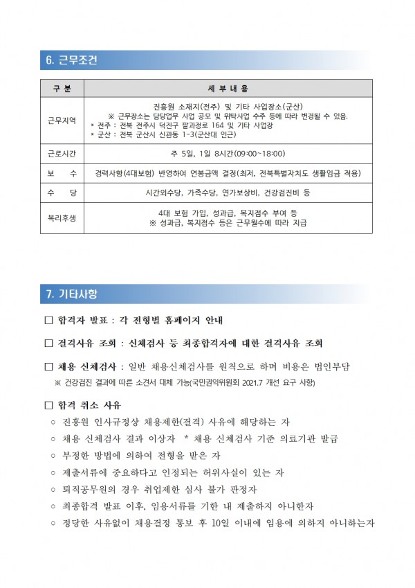 6. 근무조건 / 구분 / 세부내용 / 근무지역 / 전북특별자치도 경제통상진흥원 소재지(전주) 및 기타 사업장소(군산) / ※ 근무장소는 담당업무 사업 공모 및 위탁사업 수주 등에 따라 변경될 수 있음. *전주: 전북 전주시 덕진구 팔과정로 164 및 기타 사업장 / 군산: 전북 군산시 신관동 1-3(군산대 인근) / 근로시간 / 주 5일, 1일 8시간(09:00~18:00) / 보 수 / 수 당 / 경력사항(4대보험) 반영하여 연봉금액 결정(최저, 전북특별자치도 생활임금 적용) / 시간외수당, 가족수당, 연가보상비, 건강검진비 등 / 복리후생 / 4대 보험 가입, 성과급, 복지점수 부여 등 ※ 성과급, 복지점수 등은 근무원수에 따라 지급 / 7. 기타사항 / □ 합격자 발표: 각 전형별 홈페이지 안내 / □ 결격사유 조회 : 신체검사 등 최종합격자에 대한 결격사유 조회 / □ 채용 신체검사: 일반 채용신체검사를 원칙으로 하며 비용은 법인부담 / ※ 건강검진 결과에 따른 소견서 대체 가능(국민권익위원회 2021.7 개선 요구 사항) / □ 합격 취소 사유 / ᄋ진흥원 인사규정상 채용제한(결격) 사유에 해당하는 자 / ○ 채용 신체검사 결과 이상자 * 채용 신체검사 기준 의료기관 발급 / ○ 부정한 방법에 의하여 전형을 받은 자 / ○ 제출서류에 중요하다고 인정되는 허위사실이 있는 자 / ᄋ 퇴직공무원의 경우 취업제한 심사 불가 판정자 / ᄋ 최종합격 발표 이후, 임용서류를 기한 내 제출하지 아니한자 / ᄋ 정당한 사유없이 채용결정 통보 후 10일 이내에 임용에 의하지 아니하는자