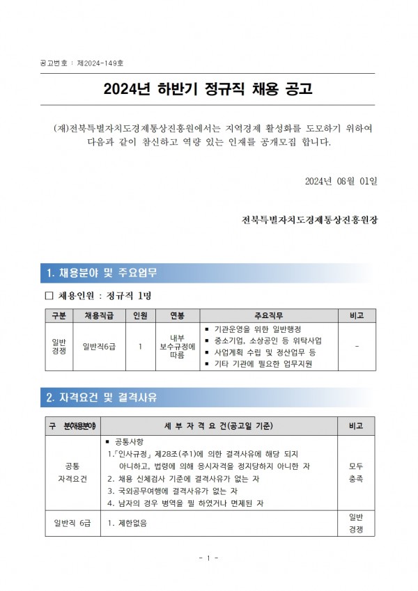 공고번호: 제2024-149호 / 2024년 하반기 정규직 채용 공고 / (재)전북특별자치도경제통상진흥원에서는 지역경제 활성화를 도모하기 위하여 다음과 같이 참신하고 역량 있는 인재를 공개모집 합니다. / 2024년 08월 01일 전북특별자치도경제통상진흥원장 / 1. 채용분야 및 주요업무 / □ 채용인원: 정규직 1명 / 구분, 채용직급, 인원,연봉,주요직무,비고 목록 / 일반 경쟁, 일반직 6급, 1,내부 보수규정에 따름,- 기관운영을 위한 일반행정 중소기업,- 소상공인 등 위탁사업 - 사업계획 수립 및 정산업무 등 - 기타 기관에 필요한 업무지원, - / 2. 자격요건 및 결격사유 / 구분 채용분야, 세부 자격요건 (공고일 기준), 비고 목록 / 공통자격요건, ■ 공통사항 1.인사규정」 제28조(주1)에 의한 결격사유에 해당 되지 아니하고, 법령에 의해 응시자격을 정지당하지 아니한 자 2. 채용 신체검사 기준에 결격사유가 없는 자 3. 국외공무여행에 결격사유가 없는 자 4. 남자의 경우 병역을 필하였거나 면제된 자, 모두충족 / 일반직 6급,1. 제한없음,일반 경쟁