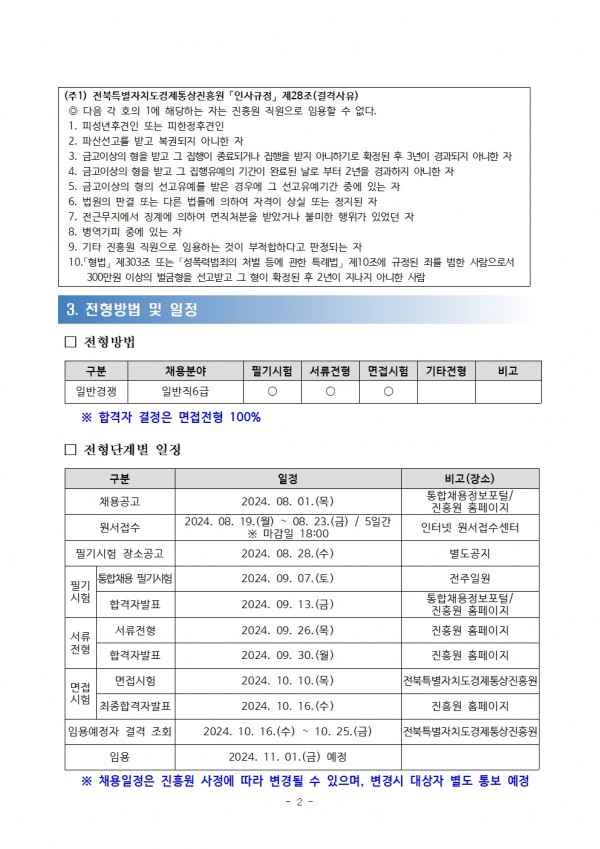 (주1) 전북특별자치도경제통상진흥원 인사규정」 제28조(결격사유) / ◎ 다음 각 호의 1에 해당하는 자는 진흥원 직원으로 임용할 수 없다. / 1. 피성년후견인 또는 피한정후견인 / 2. 파산선고를 받고 복권되지 아니한 자 / 3. 금고이상의 형을 받고 그 집행이 종료되거나 집행을 받지 아니하기로 확정된 후 3년이 경과되지 아니한 자 / 4. 금고이상의 형을 받고 그 집행유예의 기간이 완료된 날로 부터 2년을 경과하지 아니한 자 / 5. 금고이상의 형의 선고유예를 받은 경우에 그 선고유예기간 중에 있는 자 / 6. 법원의 판결 또는 다른 법률에 의하여 자격이 상실 또는 정지된 자 / 7. 전근무지에서 징계에 의하여 면직처분을 받았거나 불미한 행위가 있었던 자 / 8. 병역기피 중에 있는 자 / 9. 기타 진흥원 직원으로 임용하는 것이 부적합하다고 판정되는 자 / 10.「형법」 제303조 또는 「성폭력범죄의 처벌 등에 관한 특례법」 제10조에 규정된 죄를 범한 사람으로서300만원 이상의 벌금형을 선고받고 그 형이 확정된 후 2년이 지나지 아니한 사람 / 3. 전형방법 및 일정 / □ 전형방법 / 구분,채용분야,필기시험,서류전형,면접시험,기타전형,비고 목록 / 일반경쟁,일반직 6급,O,O,O,-,- / ※합격자 결정은 면접전형 100% / □ 전형단계별 일정 / 구분,일정,비고(장소) 목록 / 채용공고, 2024. 08. 01.(), 통합채용정보포털/ 진흥원 홈페이지 / 원서접수, 2024. 08. 19.(월)~08. 23.(금) / 5일간 ※ 마감일 18:00 / 인터넷 원서접수센터 / 필기시험 장소공고, 2024. 08. 28.(수), 별도공지 /필기시험, 통합채용 필기시험, 2024. 09. 07.(토), 전주일원 / 합격자발표, 2024. 09. 13.(금) / 통합채용정보포털/진흥원 홈페이지 / 서류전형, 서류전형, 2024. 09. 26.(목), 진흥원 홈페이지 / 합격자발표, 2024. 09. 30.(월), 진흥원 홈페이지 / 면접시험, 면접시험, 2024. 10. 10.(목), 전북특별자치도 경제통상진흥원 / 최종합격자발표, 2024. 10. 16.(수), 진흥원 홈페이지 / 임용예정자 결격 조회, 2024. 10. 16.(수) 10. 25.(금), 전북특별자치도 경제통상진흥원 / 임용, 2024. 11. 01.(금) 예정 / ※ 채용일정은 진흥원 사정에 따라 변경될 수 있으며, 변경시 대상자 별도 통보 예정