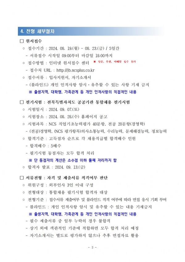 4. 전형 세부절차 / □ 원서접수 / ○ 접수기간 : 2024. 08. 19.(월) ~ 08. 23.(금) / 5일간 / - 서류접수 시작일 09:00부터 마감일 18:00까지 / ○ 접수방법 : 인터넷 원서접수 센터 ※방문, 우편, 이메일 접수 불가 / - 접수처 URL: http://jb.ncsplus.co.kr / ᄋ 접수서류 : 입사지원서, 자기소개서 / -(블라인드) 개인 인적사항 암시. 유추할 수 있는 사항 기재 금지 / ※출생지역, 대학명, 가족관계 등 개인 인적사항의 직접적인 내용 / □ 필기시험: 전북특별자치도 공공기관 통합채용 필기시험 / ○시험일시: 2024. 09. 07.(토) / ᄋ 시험장소: 2024. 08. 28.(수) 홈페이지 공고 / ᄋ 시험과목 : NCS 직업기초능력평가 40문항, 전공 20문항(경영학) / -(전공)경영학, (NCS 평가항목)의사소통능력, 수리능력, 문제해결능력, 정보능력 / ○ 합격기준: 고득점자 순으로 각 채용직급별 합격배수 인원 / -합격배수 : 5배수 / 필기시험 동점자는 모두 합격 처리 / ※단 동점자의 계산은 소수점 이하 둘째 자리까지 함 / ᄋ합격자 발표: 2024. 09. 13.(금) / □ 서류전형: 자격 및 제출서류 적격여부 판단 / ᄋ 위원구성 : 외부인사 3인 이내 구성 / ○ 전형대상 : 통합채용 필기시험 합격자 대상 / ○ 전형기준: 접수서류 제출여부 및 블라인드 적격 여부에 따라 면접 응시 기회 부여 / -블라인드 : 개인 인적사항 암시 및 유추할 수 있는 내용 기재금지 / ※ 출생지역, 대학명, 가족관계 등 개인 인적사항의 직접적인 내용 / -필수 제출서류 중 일부 누락의 경우 불합격 / - 상기 외에 객관적인 기준에 적합하면 모두 합격 처리 예정 / -자기소개서는 별도로 평가하지 않으나 추후 면접자료 활용