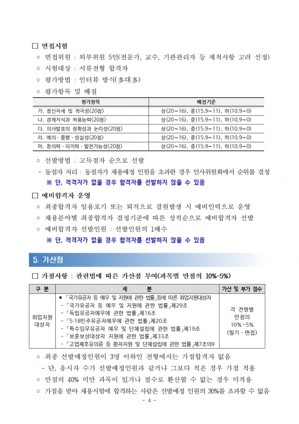 □ 면접시험 / ○ 면접위원 : 외부위원 5인(전문가, 교수, 기관관리자 등 제척사항 고려 선정) / ᄋ 시험대상 : 서류전형 합격자 / ᄋ 평가방법: 인터뷰 방식(多대多) / ᄋ 평가항목 및 배점 / 평가항목, 배점기준 목록 / 가. 정신자세 및 적극성(20점), 상(20~16), 중(15.9~11), 하(10.9~0) / 나. 경제지식과 적용능력(20점),상(20~16), 중(15.9~11), 하(10.9~0) / 다. 의사발표의 정확성과 논리성(20점) 라. 예의. 품행·성실성(20점),상(20~16), 중(15.9~11), 하(10.9~0) / 마. 창의력의지력 발전가능성(20점),상(20~16), 중(15.9~11), 하(10.9~0) / ○선발방법 : 고득점자 순으로 선발 / - 동점자 처리 : 동점자가 채용예정 인원을 초과한 경우 인사위원회에서 순위를 결정 / ※단, 적격자가 없을 경우 합격자를 선발하지 않을 수 있음 / 예비합격자 운영 / ᄋ 최종합격자 임용포기 또는 퇴직으로 결원발생 시 예비인력으로 운영 / ○ 채용분야별 최종합격자 결정기준에 따른 성적순으로 예비합격자 선발 / ᄋ 예비합격자 선발인원: 선발인원의 1배수 / ※단, 적격자가 없을 경우 합격자를 선발하지 않을 수 있음 / 5. 가산점 / □가점사항: 관련법에 따른 가산점 부여(과목별 만점의 10%~5%) 분 / 구분,세분, 가산 및 부가 점수 목록 / 취업지원대상자, ● 「국가유공자 등 예우 및 지원에 관한 법률」등에 따른 취업지원대상자 「국가유공자 등 예우 및 지원에 관한 법률」 제29조 「독립유공자예우에 관한 법률」 제16조 5·18민주유공자예우에 관한 법률」 제20조 특수임무유공자 예우 및 단체설립에 관한 법률」제19조  「보훈보상대상자 지원에 관한 법률」 제33조 「고엽제후유의증 등 환자지원 및 단체설립에 관한 법률」제7조의9, 각 전형별 만점의 10%~5% (필기·면접) / ᄋ 최종 선발예정인원이 3명 이하인 전형에서는 가점합격자 없음 / -단, 응시자 수가 선발예정인원과 같거나 그보다 적은 경우 가점 적용 ᄋ 만점의 40% 미만 과목이 있거나 점수로 환산할 수 없는 경우 미적용 / ᄋ 가점을 받아 채용시험에 합격하는 사람은 선발예정 인원의 30%를 초과할 수 없음