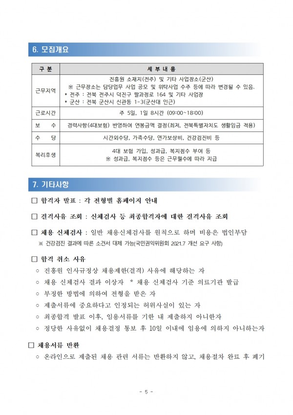 6. 모집개요 / 구분,세부내용 목록 / 근무지역, 진흥원 소재지(전주) 및 기타 사업장소(군산) ※ 근무장소는 담당업무 사업 공모 및 위탁사업 수주 등에 따라 변경될 수 있음. 전주: 전북 전주시 덕진구 팔과정로 164 및 기타 사업장 군산: 전북 군산시 신관동 1-3(군산대 인근) / 근로시간, 주 5일, 1일 8시간 (09:00~18:00) / 보 수, 경력사항(4대보험) 반영하여 연봉금액 결정(최저, 전북특별자치도 생활임금 적용) / 수 당, 시간외수당, 가족수당, 연가보상비, 건강검진비 등 / 복리후생, 4대 보험 가입, 성과급, 복지점수 부여 등 ※ 성과급, 복지점수 등은 근무월수에 따라 지급 / 7. 기타사항 / □합격자 발표: 각 전형별 홈페이지 안내 / □결격사유 조회 : 신체검사 등 최종합격자에 대한 결격사유 조회 / □ 채용 신체검사: 일반 채용신체검사를 원칙으로 하며 비용은 법인부담 / ※ 건강검진 결과에 따른 소견서 대체 가능(국민권익위원회 2021.7 개선 요구 사항) / □ 합격 취소 사유 / ᄋ진흥원 인사규정상 채용제한(결격) 사유에 해당하는 자 / ○ 채용 신체검사 결과 이상자 * 채용 신체검사 기준 의료기관 발급 소견서에 따름 / ○ 부정한 방법에 의하여 전형을 받은 자 / ○ 제출서류에 중요하다고 인정되는 허위사실이 있는 자 ᄋ 최종합격 발표 이후, 임용서류를 기한 내 제출하지 아니한자 ᄋ 정당한 사유없이 채용결정 통보 후 10일 이내에 임용에 의하지 아니하는자 □ 채용서류 반환 ᄋ 온라인으로 제출된 채용 관련 서류는 반환하지 않고, 채용절차 완료 후 폐기