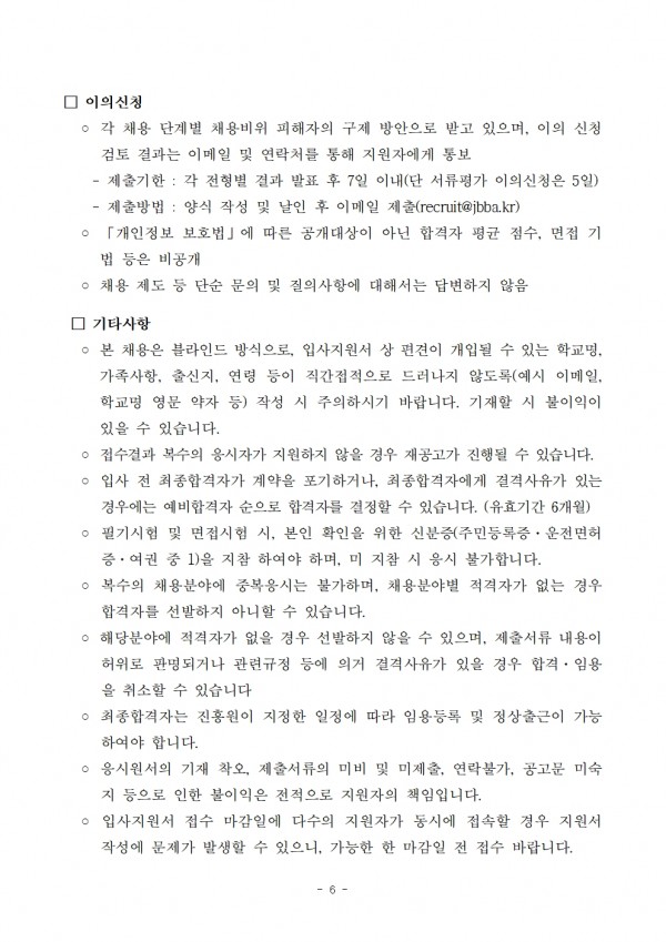 이의신청 / ○ 각 채용 단계별 채용비위 피해자의 구제 방안으로 받고 있으며, 이의 신청 / 검토 결과는 이메일 및 연락처를 통해 지원자에게 통보 / - 제출기한: 각 전형별 결과 발표 후 7일 이내(단 서류평가 이의신청은 5일) / - 제출방법: 양식 작성 및 날인 후 이메일 제출(recruit@jbba.kr) / 「개인정보 보호법」에 따른 공개대상이 아닌 합격자 평균 점수, 면접 기 법 등은 비공개 / ○ 채용 제도 등 단순 문의 및 질의사항에 대해서는 답변하지 않음 / □ 기타사항 / ○ 본 채용은 블라인드 방식으로, 입사지원서 상 편견이 개입될 수 있는 학교명, 가족사항, 출신지, 연령 등이 직간접적으로 드러나지 않도록(예시 이메일, 학교명 영문 약자 등) 작성 시 주의하시기 바랍니다. 기재할 시 불이익이 있을 수 있습니다. / ᄋ 접수결과 복수의 응시자가 지원하지 않을 경우 재공고가 진행될 수 있습니다. ○ 입사 전 최종합격자가 계약을 포기하거나, 최종합격자에게 결격사유가 있는 경우에는 예비합격자 순으로 합격자를 결정할 수 있습니다. (유효기간 6개월) ○ 필기시험 및 면접시험 시, 본인 확인을 위한 신분증(주민등록증, 운전면허 증. 여권 중 1)을 지참 하여야 하며, 미지참 시 응시 불가합니다. / ○ 복수의 채용분야에 중복응시는 불가하며, 채용분야별 적격자가 없는 경우 합격자를 선발하지 아니할 수 있습니다. / ᄋ 해당분야에 적격자가 없을 경우 선발하지 않을 수 있으며, 제출서류 내용이 허위로 판명되거나 관련규정 등에 의거 결격사유가 있을 경우 합격. 임용 을 취소할 수 있습니다 / ᄋ 최종합격자는 진흥원이 지정한 일정에 따라 임용등록 및 정상출근이 가능 하여야 합니다. / ᄋ 응시원서의 기재 착오, 제출서류의 미비 및 미제출, 연락불가, 공고문 미숙 지 등으로 인한 불이익은 전적으로 지원자의 책임입니다. / ○ 입사지원서 접수 마감일에 다수의 지원자가 동시에 접속할 경우 지원서 작성에 문제가 발생할 수 있으니, 가능한 한 마감일 전 접수 바랍니다.