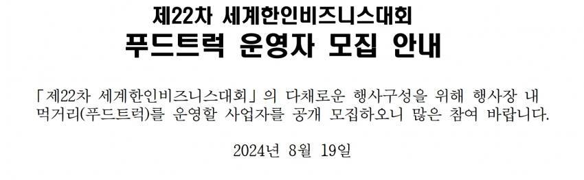 제22차 세계한인비즈니스대회 / 푸드트럭 운영자 모집 안내 / 「제22차 세계한인비즈니스대회」의 다채로운 행사구성을 위해 행사장 내 먹거리(푸드트럭)를 운영할 사업자를 공개 모집하오니 많은 참여 바랍니다. / 2024년 8월 19일