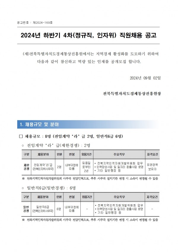 공고번호: 제2024-169호 / 2024년 하반기 4차(정규직, 인자위) 직원채용 공고 / (재)전북특별자치도경제통상진흥원에서는 지역경제 활성화를 도모하기 위하여 다음과 같이 참신하고 역량 있는 인재를 공개모집 합니다. / 2024년 09월 02일 전북특별자치도경제통상진흥원장 / 1. 채용규모 및 분야 / □ 채용규모: 8명 (전임계약 라 급 2명, 일반직 6급 6명) / ᄋ 전임계약 라 급(제한경쟁): 2명 / 구분,채용분야,인원,연봉,임용기간,주요직무,자격요건 / 제한경쟁,전임계약라급(전북인자위사무국),2명,내부규정에 따름,임용일로부터2년,•전북지역인적자원개발위원회 업무 로부터 •인력양성사업 및 일자리 창출사업 운영 2년 •기타 일반행정 등, 유관경력보유자 / ※전북지역인적자원개발위원회 사무국 전담인력으로, 추후 사무국 설치기관 변경 시 소속이 변경될 수 있음 / ᄋ 일반직 6급(일반경쟁): 6명 / 구분,채용분야,인원 연봉,임용기간,주요직무,자격요건 / 일반경쟁,일반직6급(전북인자위사무국),6명,내부규정에 따름,-,•전북지역인적자원개발위원회 업무 •인력양성사업 및 일자리 창출사업 운영 •기타 일반행정 등,- / ※ 전북지역인적자원개발위원회 사무국 전담인력으로 추후 사무국 설치기관 변경 시 소속이 변경될 수 있음