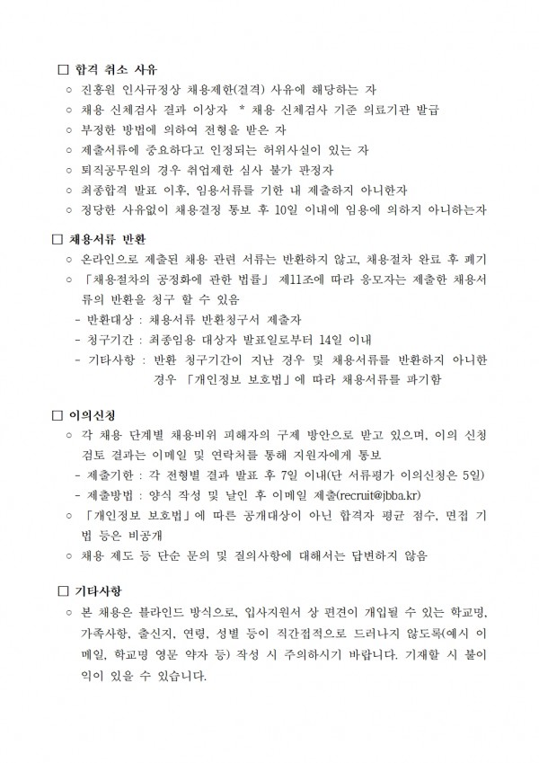 □ 합격 취소 사유 / ᄋ진흥원 인사규정상 채용제한(결격) 사유에 해당하는 자 / ○ 채용 신체검사 결과 이상자 * 채용 신체검사 기준 의료기관 발급 소견서에 따름 / ○ 부정한 방법에 의하여 전형을 받은 자 / ○ 제출서류에 중요하다고 인정되는 허위사실이 있는 자 / ○ 퇴직공무원의 경우 취업제한 심사 불가 판정자 / ○ 최종합격 발표 이후, 임용서류를 기한 내 제출하지 아니한자 / ○ 정당한 사유없이 채용결정 통보 후 10일 이내에 임용에 의하지 아니하는자 / □ 채용서류 반환 / ᄋ 온라인으로 제출된 채용 관련 서류는 반환하지 않고, 채용절차 완료 후 폐기 ○ 「채용절차의 공정화에 관한 법률」 제11조에 따라 응모자는 제출한 채용서류의 반환을 청구 할 수 있음 / 반환대상: 채용서류 반환청구서 제출자 / -청구기간: 최종임용 대상자 발표일로부터 14일 이내 / 기타사항: 반환 청구기간이 지난 경우 및 채용서류를 반환하지 아니한 경우 「개인정보 보호법」에 따라 채용서류를 파기함 / □ 이의신청 / ᄋ 각 채용 단계별 채용비위 피해자의 구제 방안으로 받고 있으며, 이의 신청 검토 결과는 이메일 및 연락처를 통해 지원자에게 통보 / - / 제출기한 : 각 전형별 결과 발표 후 7일 이내(단 서류평가 이의신청은 5일) / - 제출방법: 양식 작성 및 날인 후 이메일 제출(recruit@jbba.kr) / 「개인정보 보호법」에 따른 공개대상이 아닌 합격자 평균 점수, 면접 기 법 등은 비공개 / ○ 채용 제도 등 단순 문의 및 질의사항에 대해서는 답변하지 않음 / □ 기타사항 / ○ 본 채용은 블라인드 방식으로, 입사지원서 상 편견이 개입될 수 있는 학교명, 가족사항, 출신지, 연령, 성별 등이 직간접적으로 드러나지 않도록(예시 이 메일, 학교명 영문 약자 등) 작성 시 주의하시기 바랍니다. 기재할 시 불이 익이 있을 수 있습니다.