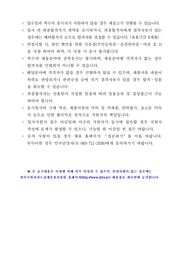 ᄋ 접수결과 복수의 응시자가 지원하지 않을 경우 재공고가 진행될 수 있습니다. ○ 입사 전 최종합격자가 계약을 포기하거나, 최종합격자에게 결격사유가 있는 경우에는 예비합격자 순으로 합격자를 결정할 수 있습니다. (유효기간 6개월) ○ 면접시험 시, 본인 확인을 위한 신분증(주민등록증, 운전면허증, 여권 중 1) 을 지참 하여야 하며, 미지참 시 응시 불가합니다. / ○ 복수의 채용분야에 중복응시는 불가하며, 채용분야별 적격자가 없는 경우 합격자를 선발하지 아니할 수 있습니다. / ○ 해당분야에 적격자가 없을 경우 선발하지 않을 수 있으며, 제출서류 내용이 허위로 판명되거나 관련규정 등에 의거 결격사유가 있을 경우 합격. 임용 을 취소할 수 있습니다. / ○ 최종합격자는 진흥원이 지정한 일정에 따라 임용등록 및 정상출근이 가능 하여야 합니다. / ᄋ 응시원서의 기재 착오, 제출서류의 미비 및 미제출, 연락불가, 공고문 미숙 지 등으로 인한 불이익은 전적으로 지원자의 책임입니다. / ○ 입사지원서 접수 마감일에 다수의 지원자가 동시에 접속할 경우 지원서 작성에 문제가 발생할 수 있으니, 가능한 한 마감일 전 접수 바랍니다. ○ 문의 사항이 있을 경우 채용 홈페이지 질문하기를 이용 바랍니다. 부득이한 경우 인사담당자(063-711-2038)에게 문의하시기 바랍니다. / ※본 공고내용은 사정에 의해 일부 변경될 수 있으며, 변경사항이 있는 경우에는 전북특별자치도경제통상진흥원 홈페이지(http://www.jbba.kr) 채용정보 게시판에 공지합니다.