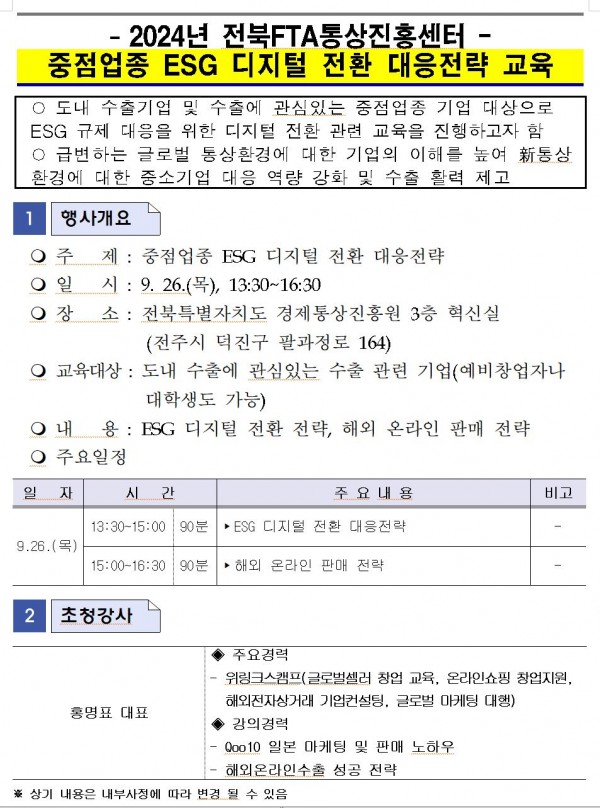 -2024년 전북FTA통상진흥센터· 중점업종 ESG 디지털 전환 대응전략 교육 / ○ 도내 수출기업 및 수출에 관심있는 중점업종 기업 대상으로 ESG 규제 대응을 위한 디지털 전환 관련 교육을 진행하고자 함 ○ 급변하는 글로벌 통상환경에 대한 기업의 이해를 높여 통상 환경에 대한 중소기업 대응 역량 강화 및 수출 활력 제고 / 1 행사개요 / 주 제 : 중점업종 ESG 디지털 전환 대응전략 / 일시: 9. 26.(목), 13:30~16:30 / 장소 : 전북특별자치도 경제통상진흥원 3층 혁신실 (전주시 덕진구 팔과정로 164) / 교육대상 : 도내 수출에 관심있는 수출 관련 기업(예비창업자나 대학생도 가능) / 내 용: ESG 디지털 전환 전략, 해외 온라인 판매 전략 / 주요일정 / 일 자, 시간, 주요내용, 비고 목록 / 9.26.(목) / 13:30~15:00 | 90분 / ESG 디지털 전환 대응전략 / - / 15:00~16:30 90분 / 해외 온라인 판매 전략 / - / 2 초청강사 / 홍명표 대표 / 주요경력 / 위링크스캠프(글로벌셀러 창업 교육, 온라인쇼핑 창업지원, 해외전자상거래 기업컨설팅, 글로벌 마케팅 대행) / 강의경력 / Qoo10 일본 마케팅 및 판매 노하우 / 해외온라인수출 성공 전략 / ※상기 내용은 내부사정에 따라 변경 될 수 있음