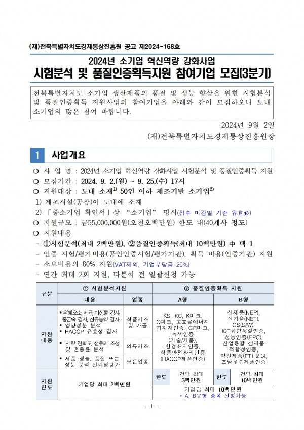 (재)전북특별자치도경제통상진흥원 공고 제2024-168호 / 2024년 소기업 혁신역량 강화사업 시험분석 및 품질인증획득지원 참여기업 모집[3분기] / 전북특별자치도 소기업 생산제품의 품질 및 성능 향상을 위한 시험분석 및 품질인증획득 지원사업의 참여기업을 아래와 같이 모집하오니 도내 소기업의 많은 참여 바랍니다. / 2024년 9월 2일 (재)전북특별자치도경제통상진흥원장 / 1 사업개요 / ○ 사업명 : 2024년 소기업 혁신역량 강화사업 시험분석 및 품질인증획득 지원 / ○ 모집기간: 2024. 9. 2.(월) ~ 9. 25.(수) 17시 / ○ 지원대상: 도내 소재 50인 이하 제조기반 소기업 / 1) 제조시설(공장)이 도내에 소재 / 2) 「중소기업 확인서」상