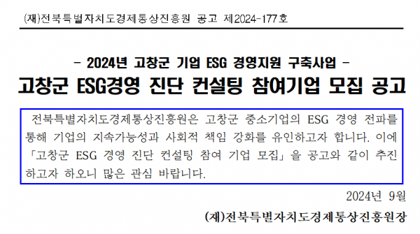 (재)전북특별자치도경제통상진흥원 공고 제2024-177호 / 2024년 고창군 기업 ESG 경영지원 구축사업 / 고창군 ESG경영 진단 컨설팅 참여기업 모집 공고 / 전북특별자치도경제통상진흥원은 고창군 중소기업의 ESG 경영 전파를 통해 기업의 지속가능성과 사회적 책임 강화를 유인하고자 합니다. 이에 「고창군 ESG 경영 진단 컨설팅 참여 기업 모집」을 공고와 같이 추진 하고자 하오니 많은 관심 바랍니다. / 2024년 9월 (재)전북특별자치도경제통상진흥원장