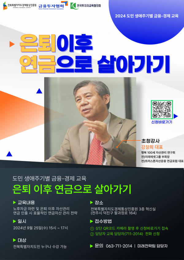 전북특별자치도 경제통상진흥원 / 금융투자협회 / 전국투자자교육협의회 / 2024 도민 생애주기별 금융경제 교육 / 은퇴이후 연금으로 살아가기 / 초청강사 강창희 대표 / 행복 100세 자산관리 연구회, 전)미래에셋그룹 부회장, 전)트러스톤자산운용 연금포럼 대표 / 도민 생애주기별 금융경제 교육 / 은퇴 이후 연금으로 살아가기 / 교육내용 / 노후자금 마련 및 은퇴 이후 자산관리, 연금 인출 시 효율적인 연금자산 관리 전략 / 일시 / 2024년 9월 25일(수) 15시 ~ 17시 / 대상 / 전북특별자치도민 누구나 수강 가능 / 장소 / 전북특별자치도경제통상진흥원 3층 혁신실(전주시 덕진구 팔과정로 164) / 접수방법 / 1 상단 QR코드 카메라 촬영 후 신청바로가기 접속, 2 담당자 교육 담당자(711-2014) 전화 신청 / 문의 063-711-2014 | 미래전략팀 담당자