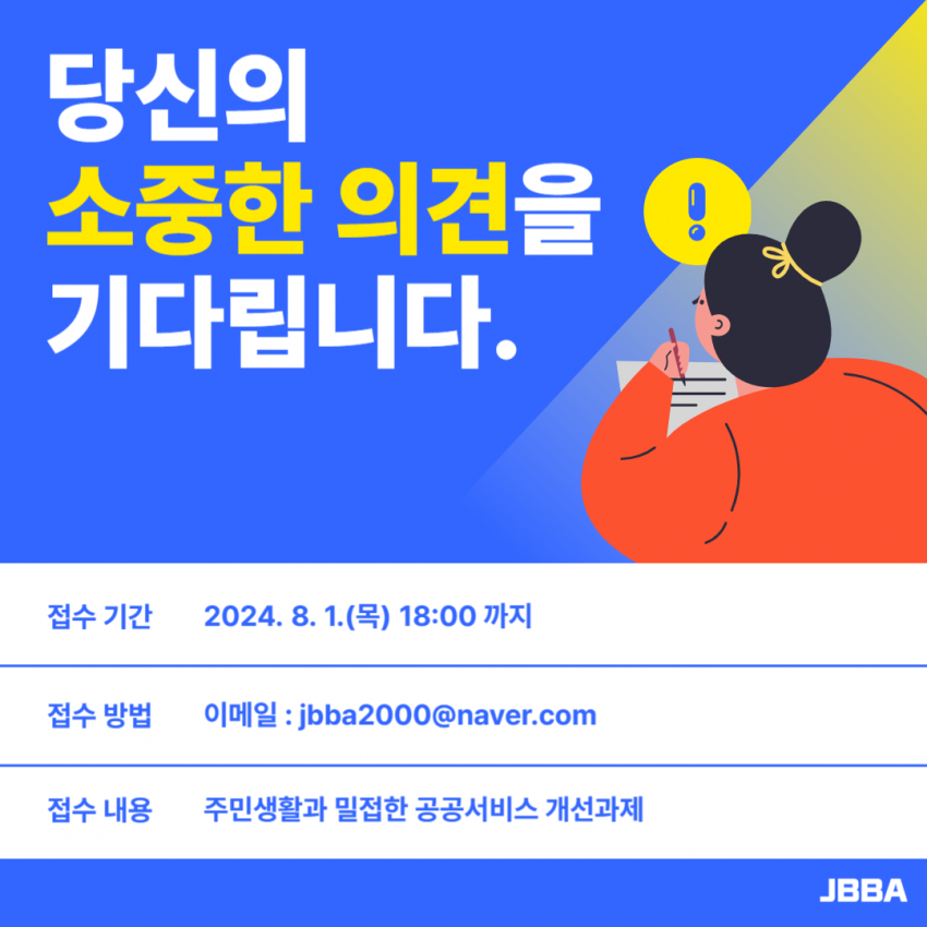 당신의 소중한 의견을 기다립니다. / 접수 기간 2024. 8. 1.(목) 18:00까지 / 접수방법 이메일 : jbba2000@naver.com / 접수 내용 주민생활과 밀접한 공공서비스 개선과제 / JBBA