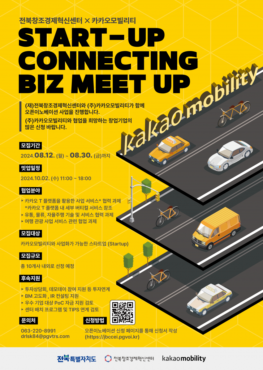 alt=&#034;전북창조경제혁신센터 X 카카오모빌리티 / START-UP CONNECTING BIZ MEET UP / (재)전북창조경제혁신센터와 (주)카카오모빌리티가 함께 오픈이노베이션 사업을 진행합니다. / (주)카카오모빌리티와 협업을 희망하는 창업기업의 많은 신청 바랍니다. / kakaomobility / 모집기간 2024.08.12.(월)~08.30.(금)까지 / 밋업일정 2024.10.02. (+) 11:00 - 18:00 / 협업분야 ▶카카오 T 플랫폼을 활용한 사업 서비스* 협력 과제 *카카오 T 플랫폼 내 세부 버티컬 서비스 참조 ▶ 유통, 물류, 자율주행 기술 및 서비스 협력 과제 ▶여행 관광 사업 서비스 관련 협업 과제 / 모집대상 카카오모빌리티와 사업화가 가능한 스타트업 (Startup) / 모집규모 총 10개사 내외로 선정 예정 / 후속지원 ▶투자상담회, 데모데이 참여 지원 등 투자연계 ▶BM 고도화, IR 컨설팅 지원 ▶우수 기업 대상 PoC 자금 지원 검토 ▶센터 배치 프로그램 및 TIPS 연계 검토 / 문의처 063-220-8991 drlsk84@pgvtrs.com / 신청방법 오픈이노베이션 신청 페이지를 통해 신청서 작성 (https://jbccei.pgvoi.kr) / 전북특별자치도 전북창조경제혁신센터 kakaomobility